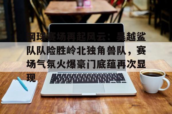 九游体育包含网球赛场再起风云：吴越鲨队队险胜岭北独角兽队，赛场气氛火爆豪门底蕴再次显现的词条
